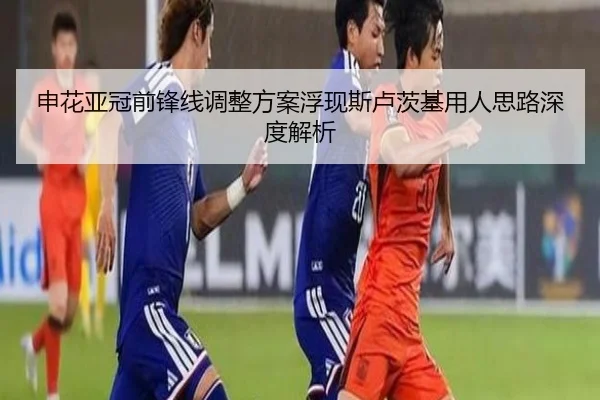 申花亚冠前锋线调整方案浮现斯卢茨基用人思路深度解析