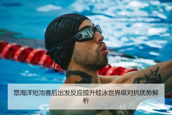 覃海洋短池赛后出发反应提升蛙泳世界级对抗优势解析